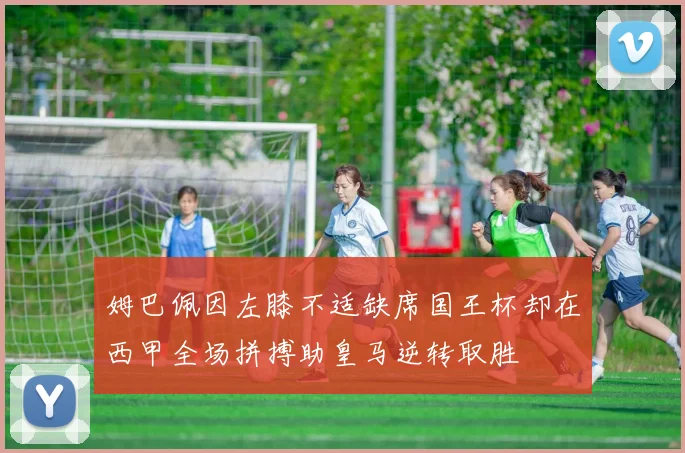 姆巴佩因左膝不适缺席国王杯却在西甲全场拼搏助皇马逆转取胜