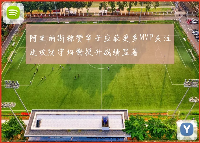 阿里纳斯称赞华子应获更多MVP关注进攻防守均衡提升战绩显著