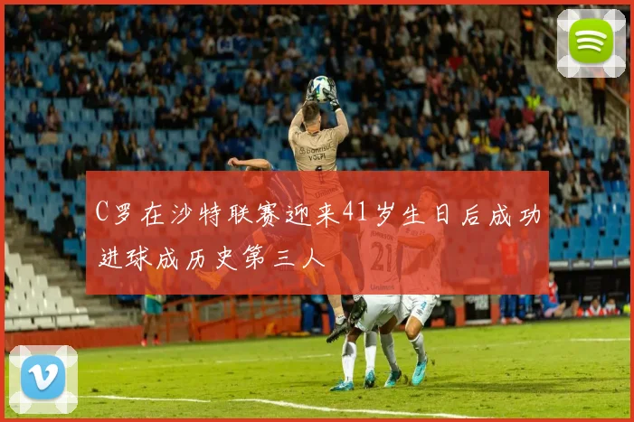 C罗在沙特联赛迎来41岁生日后成功进球成历史第三人