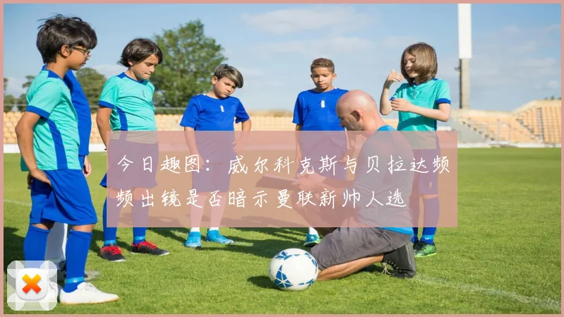 今日趣图：威尔科克斯与贝拉达频频出镜是否暗示曼联新帅人选