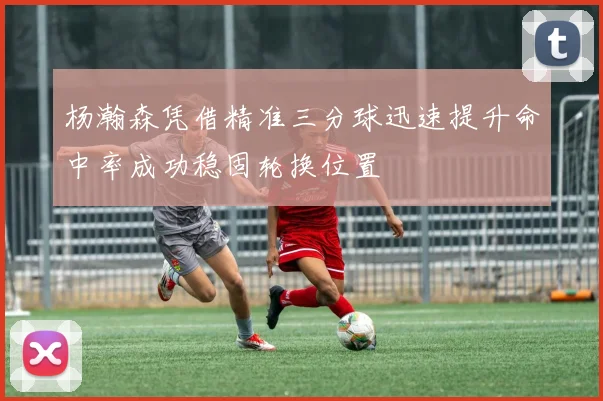 杨瀚森凭借精准三分球迅速提升命中率成功稳固轮换位置