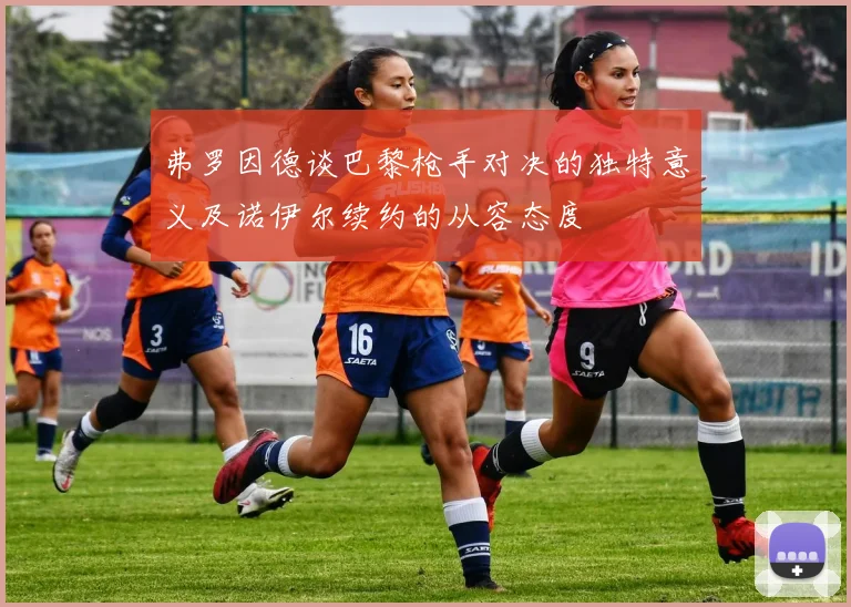 弗罗因德谈巴黎枪手对决的独特意义及诺伊尔续约的从容态度