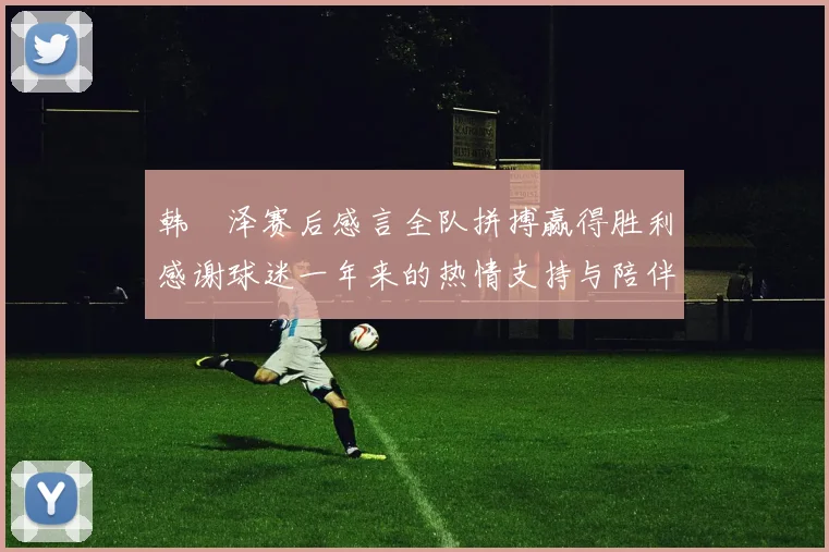 韩镕泽赛后感言全队拼搏赢得胜利感谢球迷一年来的热情支持与陪伴