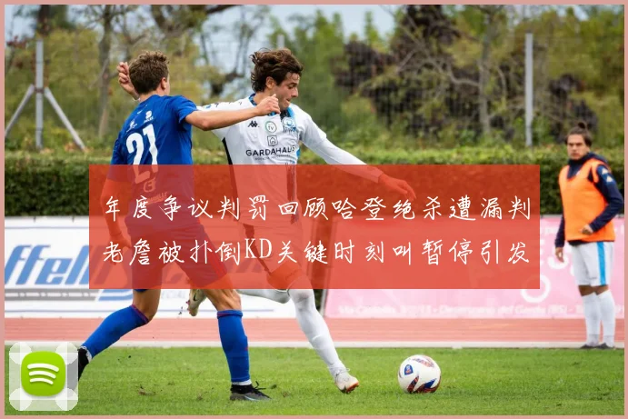 年度争议判罚回顾哈登绝杀遭漏判老詹被扑倒KD关键时刻叫暂停引发热议