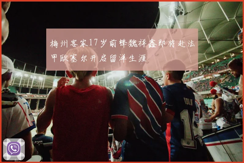 梅州客家17岁前锋魏祥鑫即将赴法甲欧塞尔开启留洋生涯