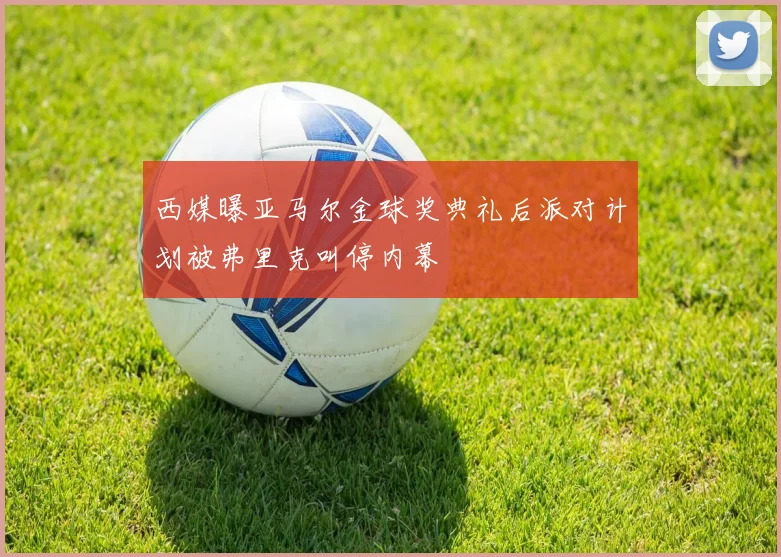 西媒曝亚马尔金球奖典礼后派对计划被弗里克叫停内幕