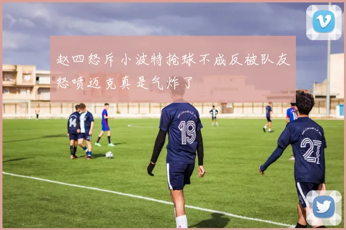 赵四怒斥小波特抢球不成反被队友怒喷迈克真是气炸了