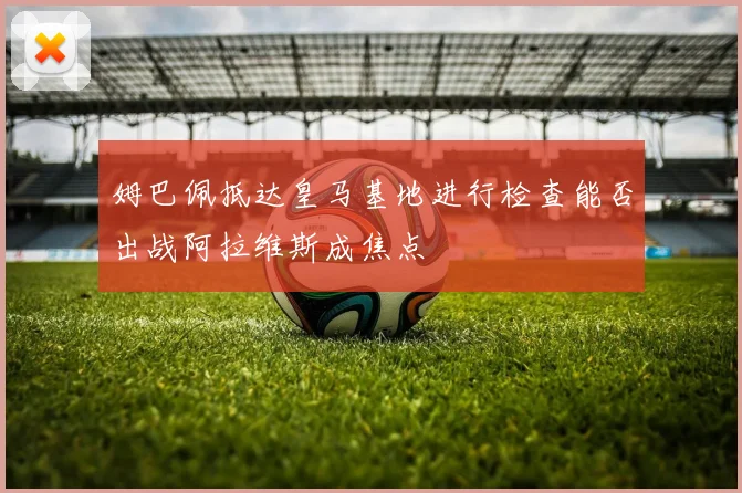 姆巴佩抵达皇马基地进行检查能否出战阿拉维斯成焦点