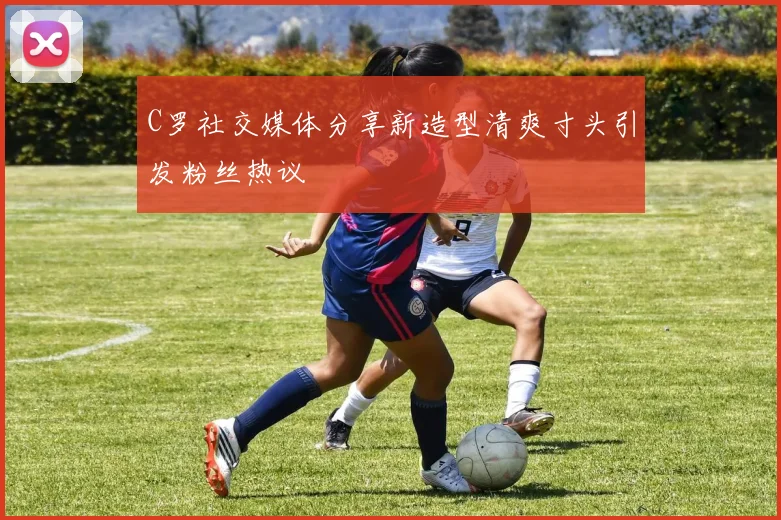 C罗社交媒体分享新造型清爽寸头引发粉丝热议