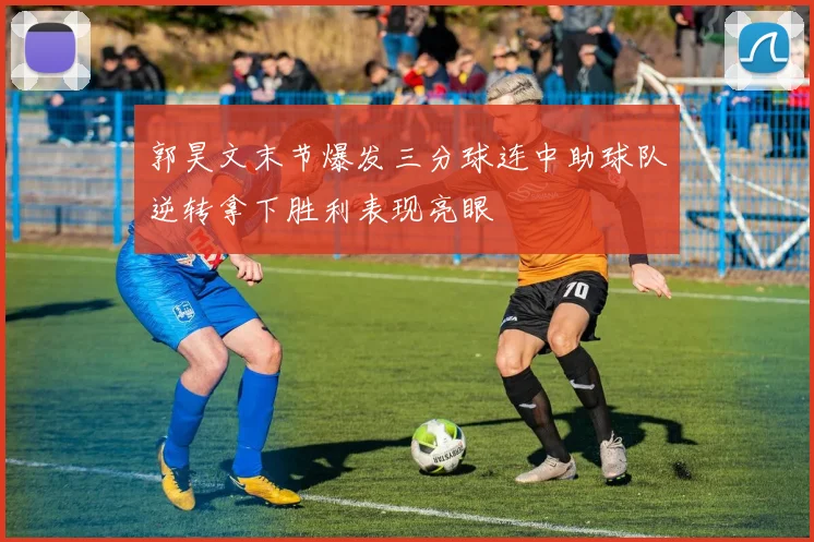 郭昊文末节爆发三分球连中助球队逆转拿下胜利表现亮眼