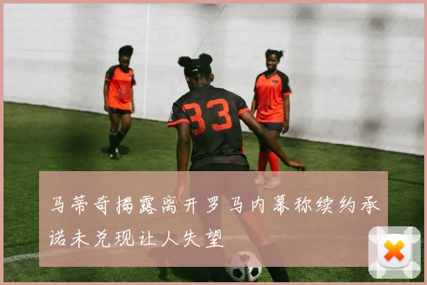 马蒂奇揭露离开罗马内幕称续约承诺未兑现让人失望