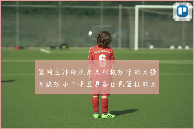 篮网主帅称沃尔夫积极防守能力强可换防小个子且具备出色篮板能力