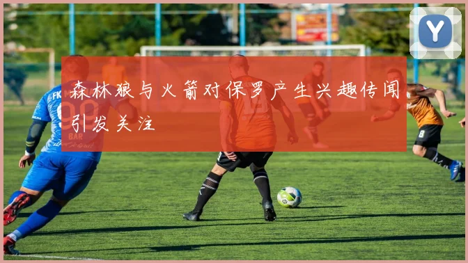 森林狼与火箭对保罗产生兴趣传闻引发关注