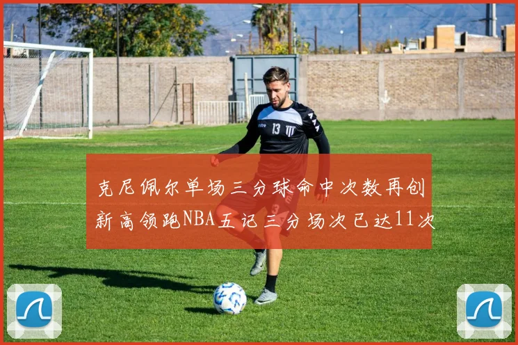 克尼佩尔单场三分球命中次数再创新高领跑NBA五记三分场次已达11次